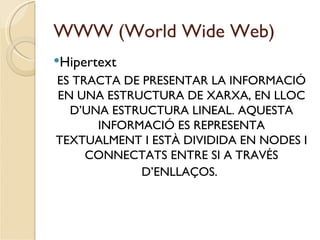 WWW (World Wide Web)
Hipertext
ES TRACTA DE PRESENTAR LA INFORMACIÓ
EN UNA ESTRUCTURA DE XARXA, EN LLOC
  D’UNA ESTRUCTURA LINEAL. AQUESTA
      INFORMACIÓ ES REPRESENTA
TEXTUALMENT I ESTÀ DIVIDIDA EN NODES I
     CONNECTATS ENTRE SI A TRAVÉS
             D’ENLLAÇOS.
 