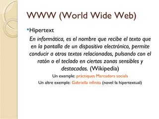 WWW (World Wide Web)
Hipertext
 En informática, es el nombre que recibe el texto que
  en la pantalla de un dispositivo electrónico, permite
 conducir a otros textos relacionados, pulsando con el
     ratón o el teclado en ciertas zonas sensibles y
                destacadas. (Wikipedia)
            Un exemple: pràctiques Marcadors socials
    Un altre exemple: Gabriella infinita (novel·la hipertextual)
 