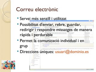 Correu electrònic
 Servei més senzill i utilitzat
 Possibilitat d'enviar, rebre, guardar,
  redirigir i respondre missatges de manera
  ràpida i perdurable
 Permet la comunicació individual i en
  grup
 Direccions úniques: usuari@dominio.es
 