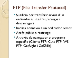 FTP (File Transfer Protocol)
 S’utilitza per transferir arxius d’un
  ordinador a un altre (carregar i
  descarregar)
 Implica connexió a un ordinador remot
 Accés públic o restringit
 A través de navegador o programa
  específic (Clients FTP: Cute FTP, WS-
  FTP, GetRight i Go!Zilla)
 