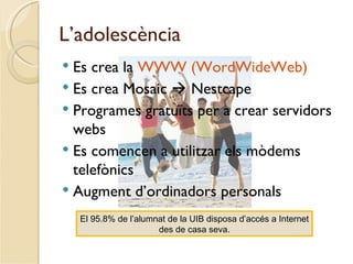 L’adolescència
 Es crea la WWW (WordWideWeb)
 Es crea Mosaic  Nestcape
 Programes gratuïts per a crear servidors
  webs
 Es comencen a utilitzar els mòdems
  telefònics
 Augment d’ordinadors personals

    El 95.8% de l’alumnat de la UIB disposa d’accés a Internet
                       des de casa seva.
 