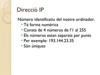 Direcció IP
Número identificatiu del nostre ordinador.
 • Té forma numèrica
 • Consta de 4 números de l’1 al 255
 • Els números estan separats per punts
 • Per exemple: 193.144.23.35
 • Són úniques
 