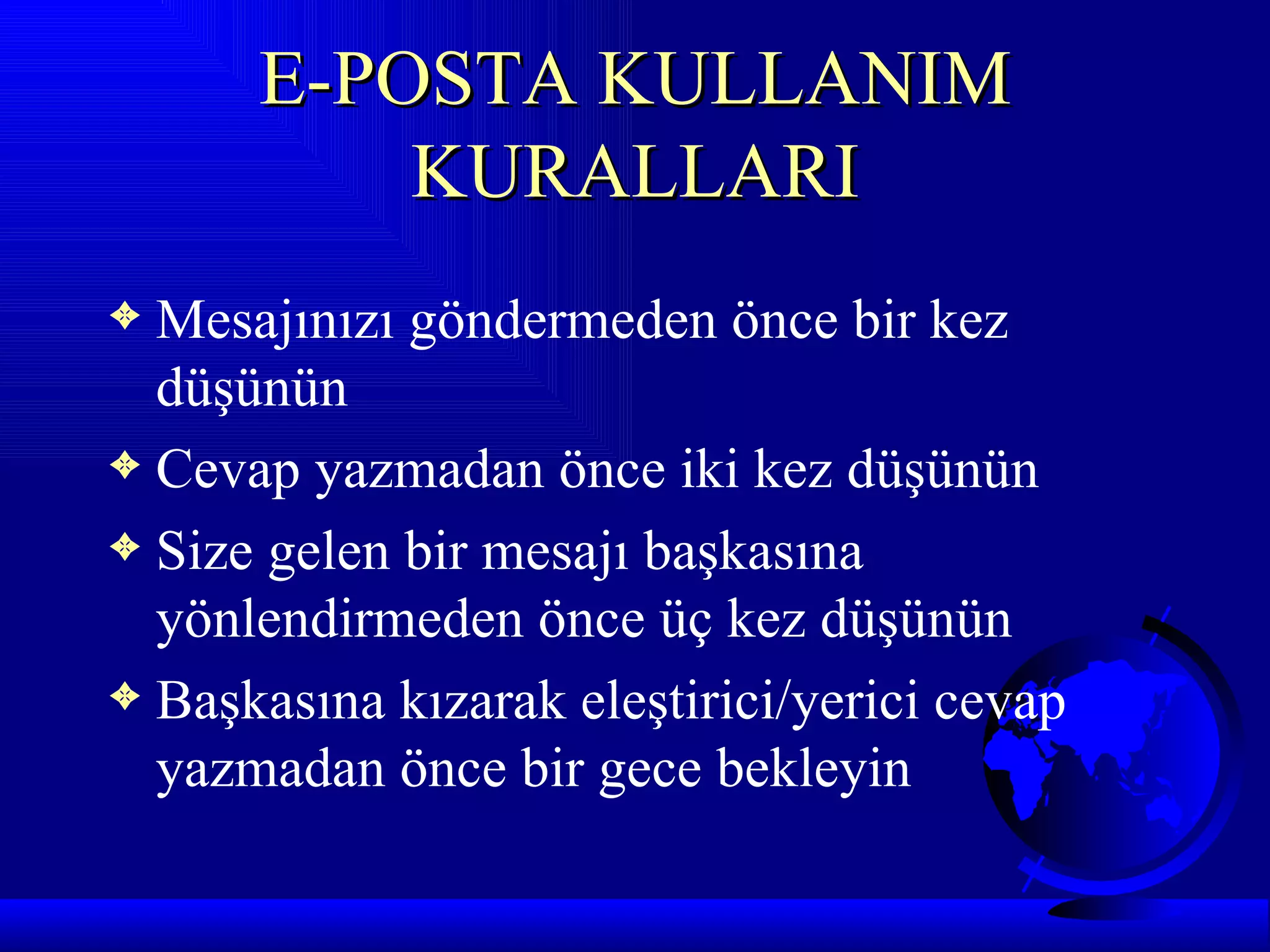 E-POSTA KULLANIM
          KURALLARI
3 Mesajınızı göndermeden önce bir kez
  düşünün
3 Cevap yazmadan önce iki kez düşünün
3 Size gelen bir mesajı başkasına
  yönlendirmeden önce üç kez düşünün
3 Başkasına kızarak eleştirici/yerici cevap
  yazmadan önce bir gece bekleyin
 