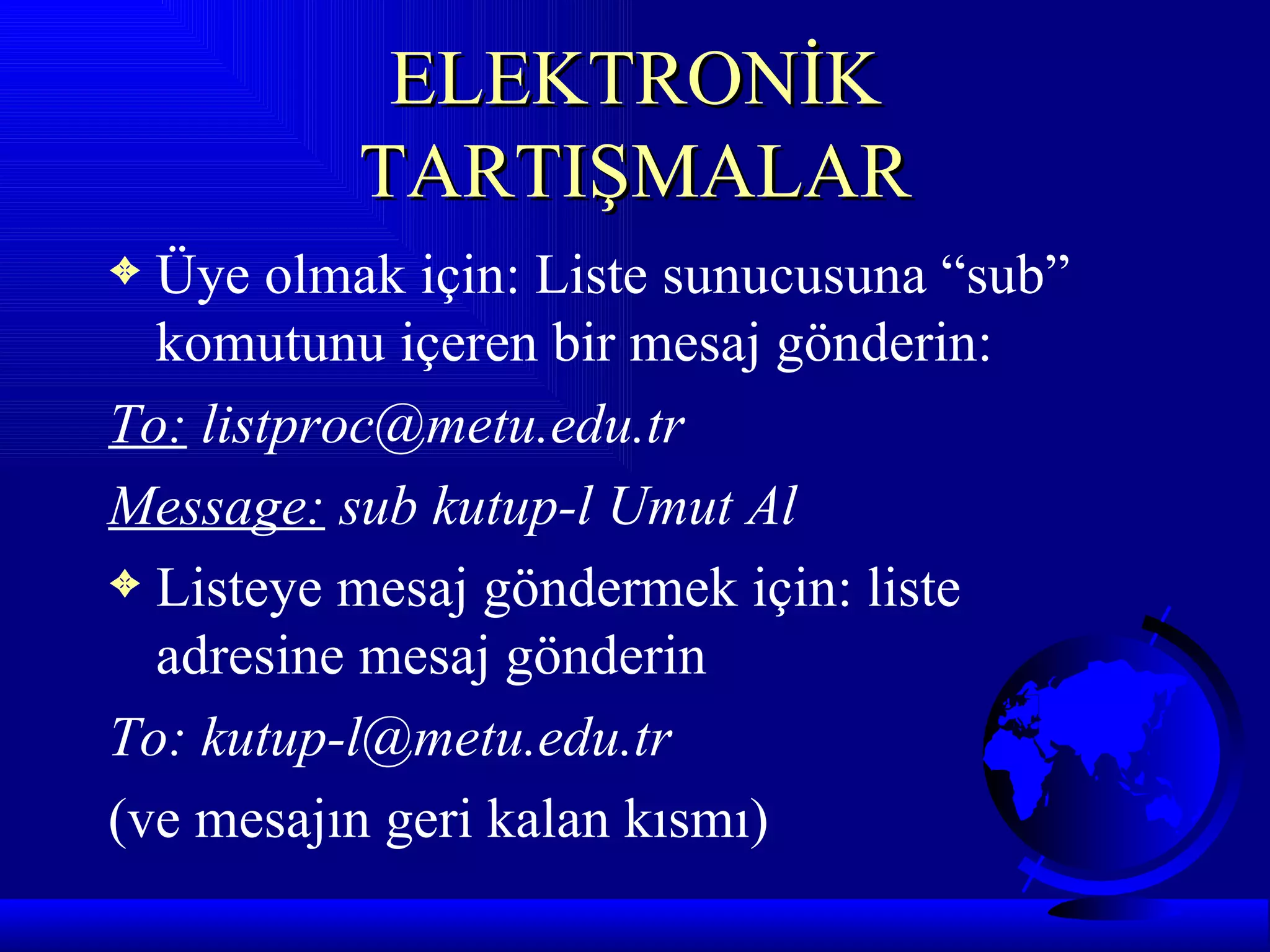 ELEKTRONİK
          TARTIŞMALAR
3 Üye olmak için: Liste sunucusuna “sub”
  komutunu içeren bir mesaj gönderin:
To: listproc@metu.edu.tr
Message: sub kutup-l Umut Al
3 Listeye mesaj göndermek için: liste
  adresine mesaj gönderin
To: kutup-l@metu.edu.tr
(ve mesajın geri kalan kısmı)
 
