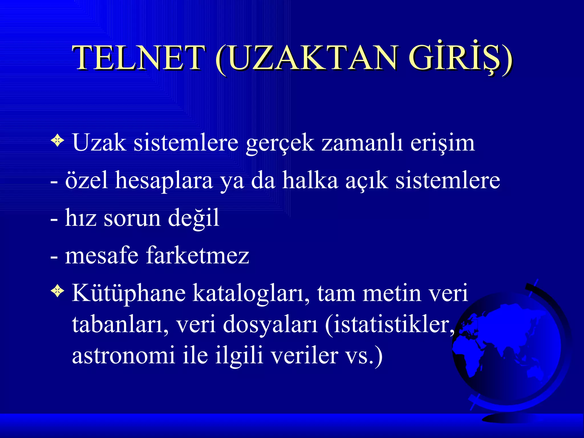 TELNET (UZAKTAN GİRİŞ)

3  Uzak sistemlere gerçek zamanlı erişim
- özel hesaplara ya da halka açık sistemlere
- hız sorun değil
- mesafe farketmez
3 Kütüphane katalogları, tam metin veri
   tabanları, veri dosyaları (istatistikler,
   astronomi ile ilgili veriler vs.)
 