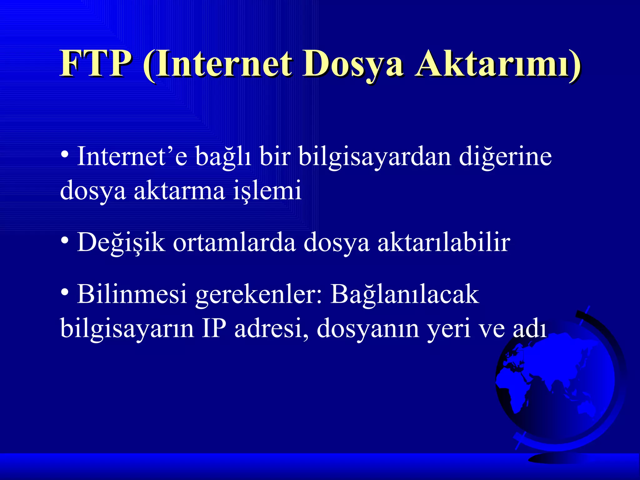 FTP (Internet Dosya Aktarımı)

• Internet’e bağlı bir bilgisayardan diğerine
dosya aktarma işlemi
• Değişik ortamlarda dosya aktarılabilir
• Bilinmesi gerekenler: Bağlanılacak
bilgisayarın IP adresi, dosyanın yeri ve adı
 