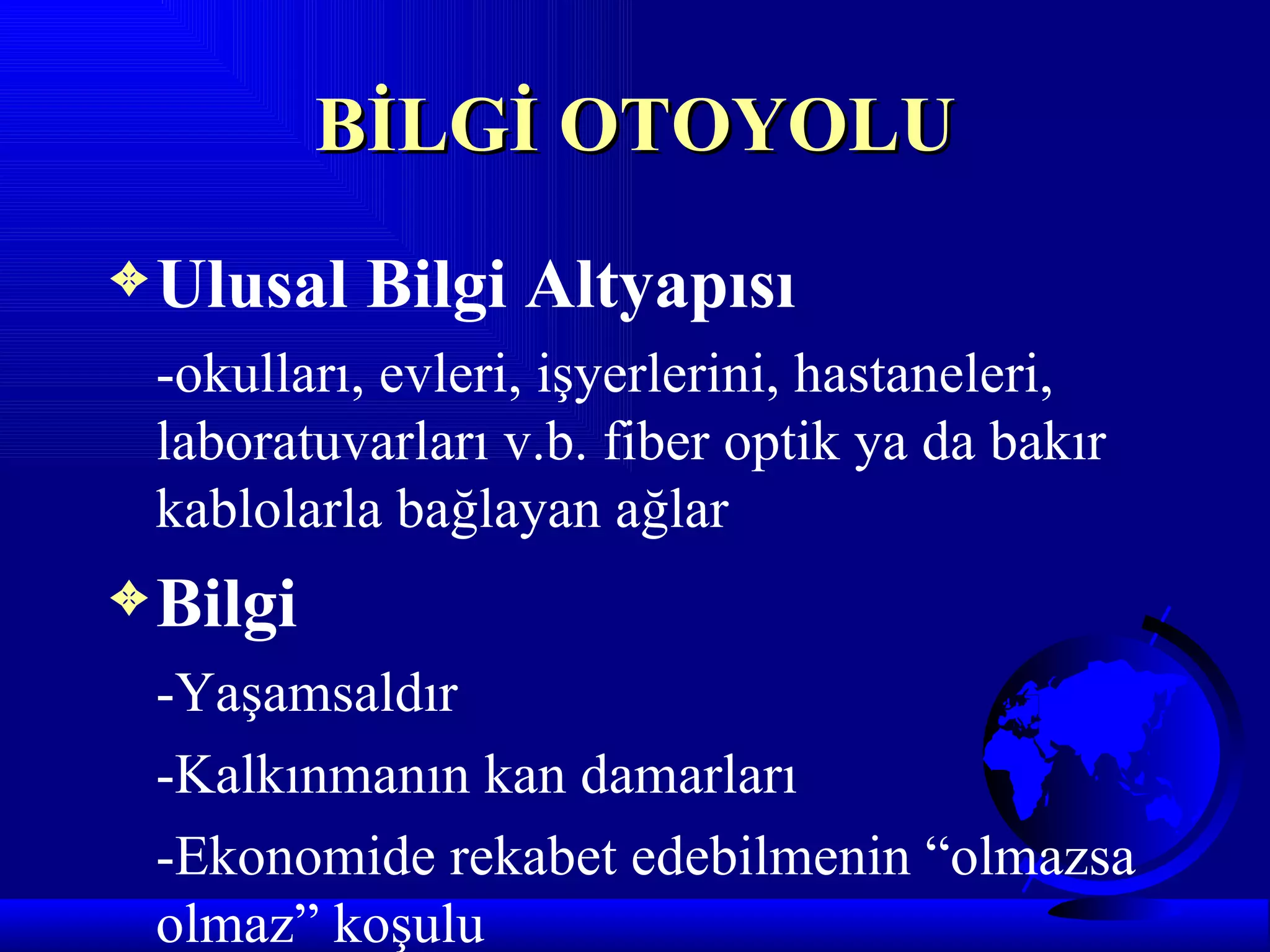 BİLGİ OTOYOLU
3 Ulusal   Bilgi Altyapısı
 -okulları, evleri, işyerlerini, hastaneleri,
 laboratuvarları v.b. fiber optik ya da bakır
 kablolarla bağlayan ağlar
3 Bilgi
 -Yaşamsaldır
 -Kalkınmanın kan damarları
 -Ekonomide rekabet edebilmenin “olmazsa
 olmaz” koşulu
 