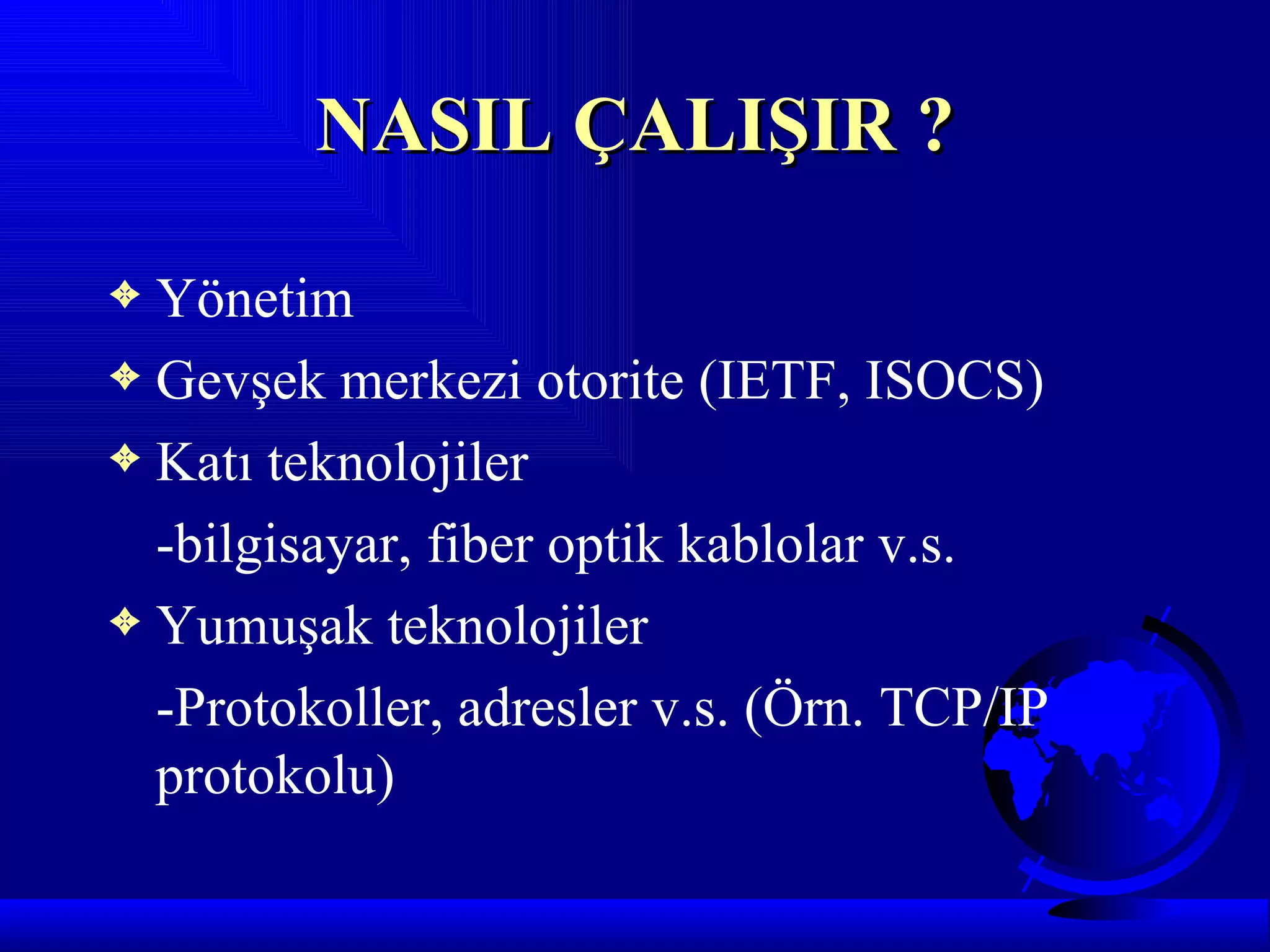 NASIL ÇALIŞIR ?

3 Yönetim
3 Gevşek merkezi otorite (IETF, ISOCS)
3 Katı teknolojiler

  -bilgisayar, fiber optik kablolar v.s.
3 Yumuşak teknolojiler

  -Protokoller, adresler v.s. (Örn. TCP/IP
  protokolu)
 