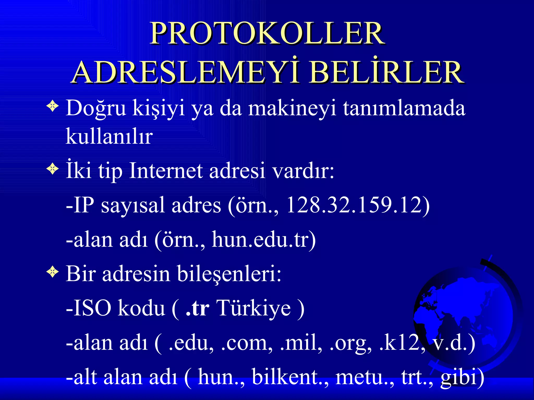 PROTOKOLLER
    ADRESLEMEYİ BELİRLER
3 Doğru kişiyi ya da makineyi tanımlamada
  kullanılır
3 İki tip Internet adresi vardır:

  -IP sayısal adres (örn., 128.32.159.12)
  -alan adı (örn., hun.edu.tr)
3 Bir adresin bileşenleri:

  -ISO kodu ( .tr Türkiye )
  -alan adı ( .edu, .com, .mil, .org, .k12, v.d.)
  -alt alan adı ( hun., bilkent., metu., trt., gibi)
 
