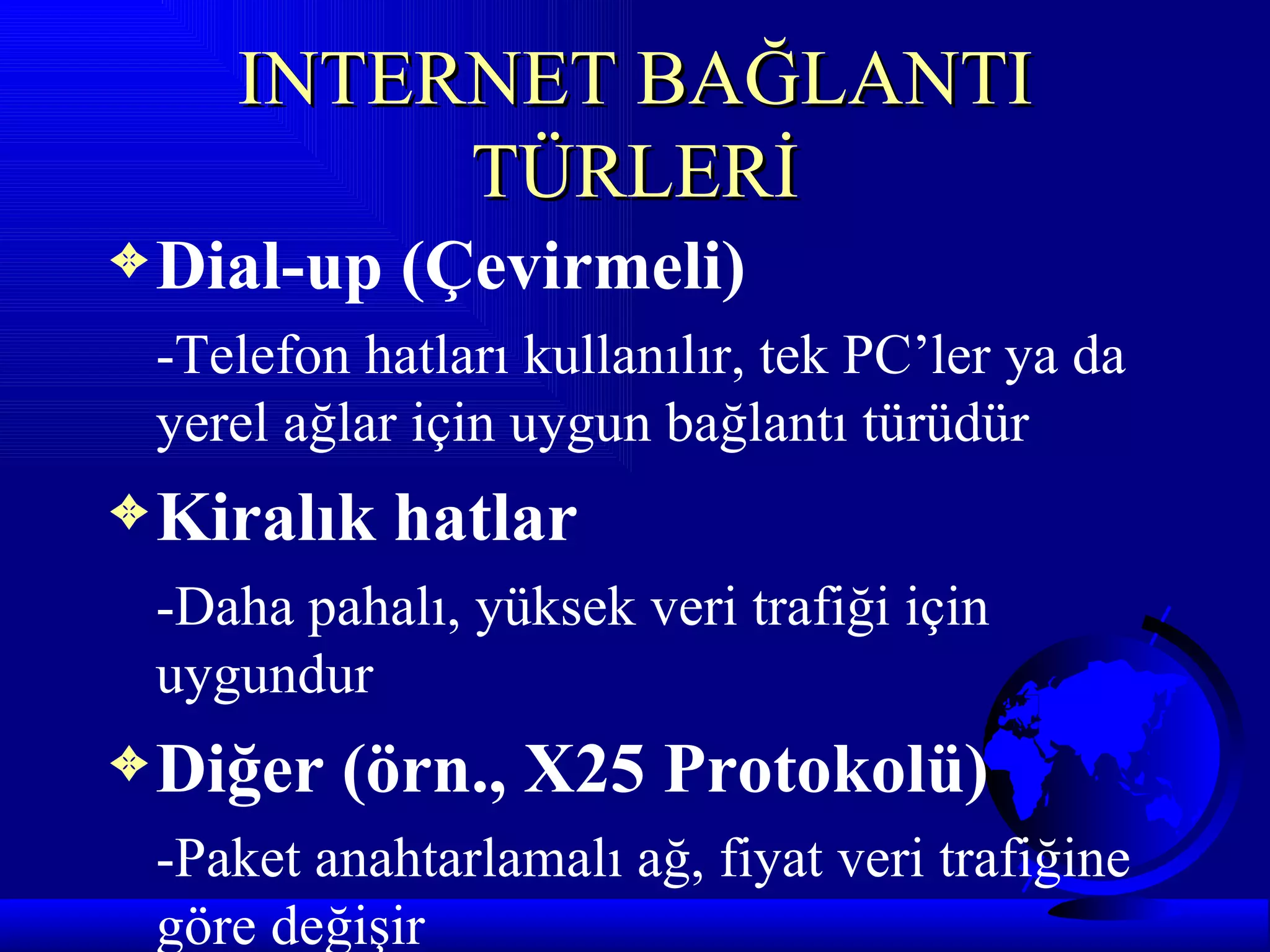 INTERNET BAĞLANTI
         TÜRLERİ
3 Dial-up   (Çevirmeli)
 -Telefon hatları kullanılır, tek PC’ler ya da
 yerel ağlar için uygun bağlantı türüdür
3 Kiralık   hatlar
 -Daha pahalı, yüksek veri trafiği için
 uygundur
3 Diğer   (örn., X25 Protokolü)
 -Paket anahtarlamalı ağ, fiyat veri trafiğine
 göre değişir
 