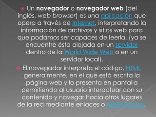    Un navegador o navegador web (del
inglés, web browser) es una aplicación que
opera a través de Internet, interpretando la
  información de archivos y sitios web para
que podamos ser capaces de leerla, (ya se
    encuentre ésta alojada en un servidor
     dentro de la World Wide Web o en un
                 servidor local).
 El navegador interpreta el código, HTML
    generalmente, en el que está escrita la
     página web y lo presenta en pantalla
  permitiendo al usuario interactuar con su
   contenido y navegar hacia otros lugares
de la red mediante enlaces o hipervínculos.
 