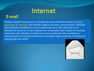 Também existem sistemas para a utilização de correio eletrônico através da World
Wide Web, os webmails. São utilizadas páginas web para a apresentação e utilização
dos protocolos envolvidos no envio e recebimento de e-mail. Diferente de um
aplicativo de acesso ao e-mail instalado num computador, que só pode ser acessado
localmente pelo utilizador ou através de acesso remoto (ver esse uso abaixo), o
conteúdo pode ser acessado facilmente em qualquer lugar através de um sistema de
autenticação pela WWW.
 