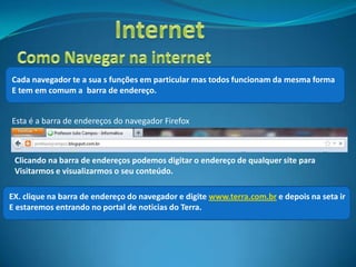 Cada navegador te a sua s funções em particular mas todos funcionam da mesma forma
E tem em comum a barra de endereço.


Esta é a barra de endereços do navegador Firefox



 Clicando na barra de endereços podemos digitar o endereço de qualquer site para
 Visitarmos e visualizarmos o seu conteúdo.

EX. clique na barra de endereço do navegador e digite www.terra.com.br e depois na seta ir
E estaremos entrando no portal de noticias do Terra.
 