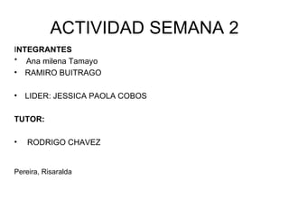 ACTIVIDAD SEMANA 2
INTEGRANTES
* Ana milena Tamayo
• RAMIRO BUITRAGO

•   LIDER: JESSICA PAOLA COBOS

TUTOR:

•   RODRIGO CHAVEZ


Pereira, Risaralda
 