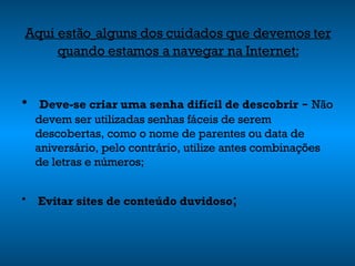 Aqui estão   alguns dos cuidados que devemos ter quando estamos a navegar na Internet: Deve-se criar uma senha difícil de descobrir  -  Não devem ser utilizadas senhas fáceis de serem descobertas, como o nome de parentes ou data de aniversário, pelo contrário, utilize antes combinações de letras e números; Evitar sites de conteúdo duvidoso ; 