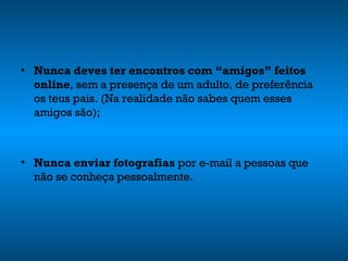 Nunca deves ter encontros com “amigos” feitos online , sem a presença de um adulto, de preferência os teus pais. (Na realidade não sabes quem esses amigos são); Nunca enviar fotografias  por e-mail a pessoas que não se conheça pessoalmente. 