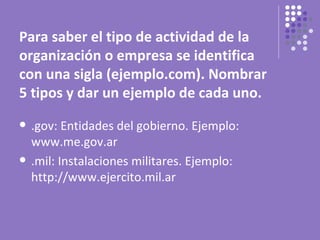 Para saber el tipo de actividad de la
organización o empresa se identifica
con una sigla (ejemplo.com). Nombrar
5 tipos y dar un ejemplo de cada uno.
   .gov: Entidades del gobierno. Ejemplo:
    www.me.gov.ar
   .mil: Instalaciones militares. Ejemplo:
    http://www.ejercito.mil.ar
 
