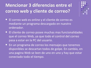 Mencionar 3 diferencias entre el
correo web y cliente de correo?
   El correo web es online y el cliente de correo es
    mediante un programa descargado en nuestro
    ordenador.
   El cliente de correo posee muchas mas funcionalidades
    que el correo Web, ya que todo el control del correo
    pasa a estar en la PC del usuario.
   En un programa de correo los mensajes que tenemos
    disponibles se descartan todos de golpe. En cambio, en
    una pagina Web se leen de uno en uno y hay que estar
    conectado todo el tiempo.
 