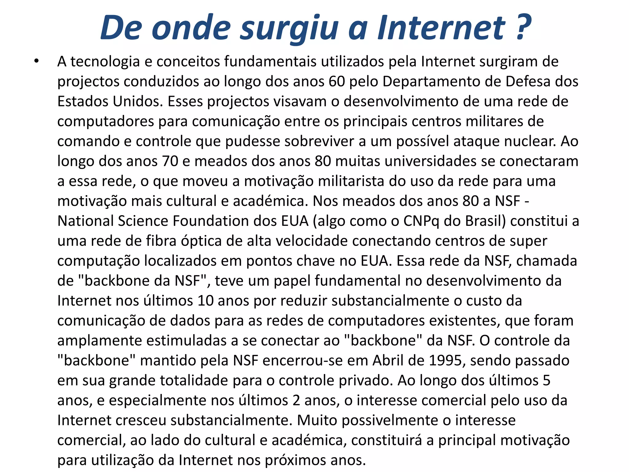 De onde surgiu a Internet ?
•   A tecnologia e conceitos fundamentais utilizados pela Internet surgiram de
    projectos conduzidos ao longo dos anos 60 pelo Departamento de Defesa dos
    Estados Unidos. Esses projectos visavam o desenvolvimento de uma rede de
    computadores para comunicação entre os principais centros militares de
    comando e controle que pudesse sobreviver a um possível ataque nuclear. Ao
    longo dos anos 70 e meados dos anos 80 muitas universidades se conectaram
    a essa rede, o que moveu a motivação militarista do uso da rede para uma
    motivação mais cultural e académica. Nos meados dos anos 80 a NSF -
    National Science Foundation dos EUA (algo como o CNPq do Brasil) constitui a
    uma rede de fibra óptica de alta velocidade conectando centros de super
    computação localizados em pontos chave no EUA. Essa rede da NSF, chamada
    de "backbone da NSF", teve um papel fundamental no desenvolvimento da
    Internet nos últimos 10 anos por reduzir substancialmente o custo da
    comunicação de dados para as redes de computadores existentes, que foram
    amplamente estimuladas a se conectar ao "backbone" da NSF. O controle da
    "backbone" mantido pela NSF encerrou-se em Abril de 1995, sendo passado
    em sua grande totalidade para o controle privado. Ao longo dos últimos 5
    anos, e especialmente nos últimos 2 anos, o interesse comercial pelo uso da
    Internet cresceu substancialmente. Muito possivelmente o interesse
    comercial, ao lado do cultural e académica, constituirá a principal motivação
    para utilização da Internet nos próximos anos.
 