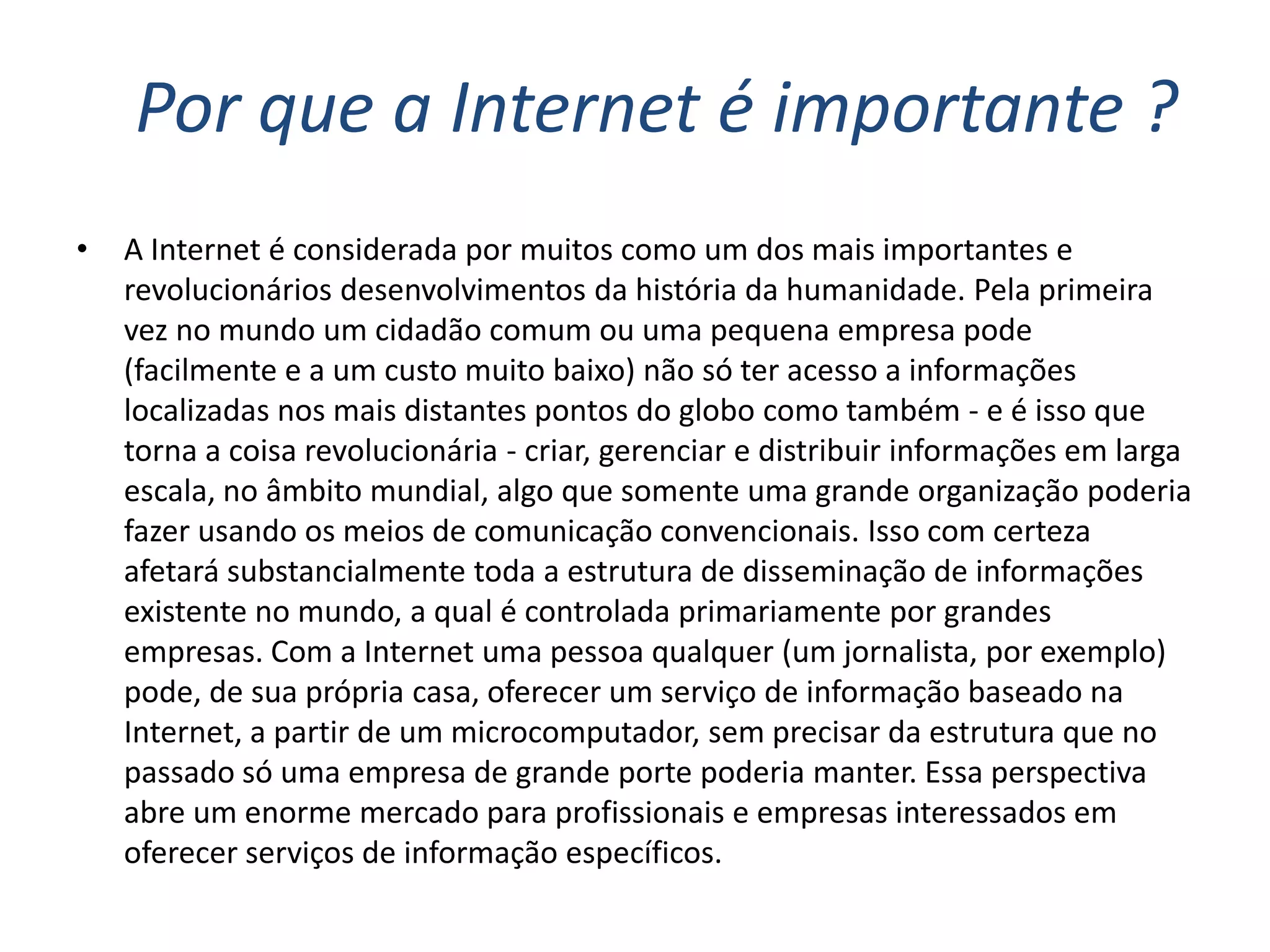 Por que a Internet é importante ?
•   A Internet é considerada por muitos como um dos mais importantes e
    revolucionários desenvolvimentos da história da humanidade. Pela primeira
    vez no mundo um cidadão comum ou uma pequena empresa pode
    (facilmente e a um custo muito baixo) não só ter acesso a informações
    localizadas nos mais distantes pontos do globo como também - e é isso que
    torna a coisa revolucionária - criar, gerenciar e distribuir informações em larga
    escala, no âmbito mundial, algo que somente uma grande organização poderia
    fazer usando os meios de comunicação convencionais. Isso com certeza
    afetará substancialmente toda a estrutura de disseminação de informações
    existente no mundo, a qual é controlada primariamente por grandes
    empresas. Com a Internet uma pessoa qualquer (um jornalista, por exemplo)
    pode, de sua própria casa, oferecer um serviço de informação baseado na
    Internet, a partir de um microcomputador, sem precisar da estrutura que no
    passado só uma empresa de grande porte poderia manter. Essa perspectiva
    abre um enorme mercado para profissionais e empresas interessados em
    oferecer serviços de informação específicos.
 