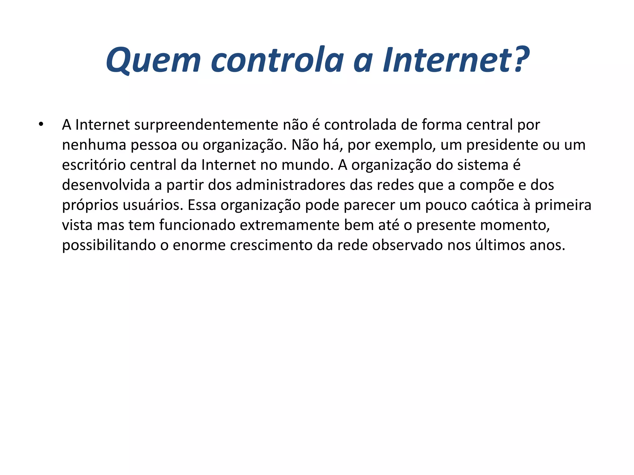 Quem controla a Internet?
•   A Internet surpreendentemente não é controlada de forma central por
    nenhuma pessoa ou organização. Não há, por exemplo, um presidente ou um
    escritório central da Internet no mundo. A organização do sistema é
    desenvolvida a partir dos administradores das redes que a compõe e dos
    próprios usuários. Essa organização pode parecer um pouco caótica à primeira
    vista mas tem funcionado extremamente bem até o presente momento,
    possibilitando o enorme crescimento da rede observado nos últimos anos.
 
