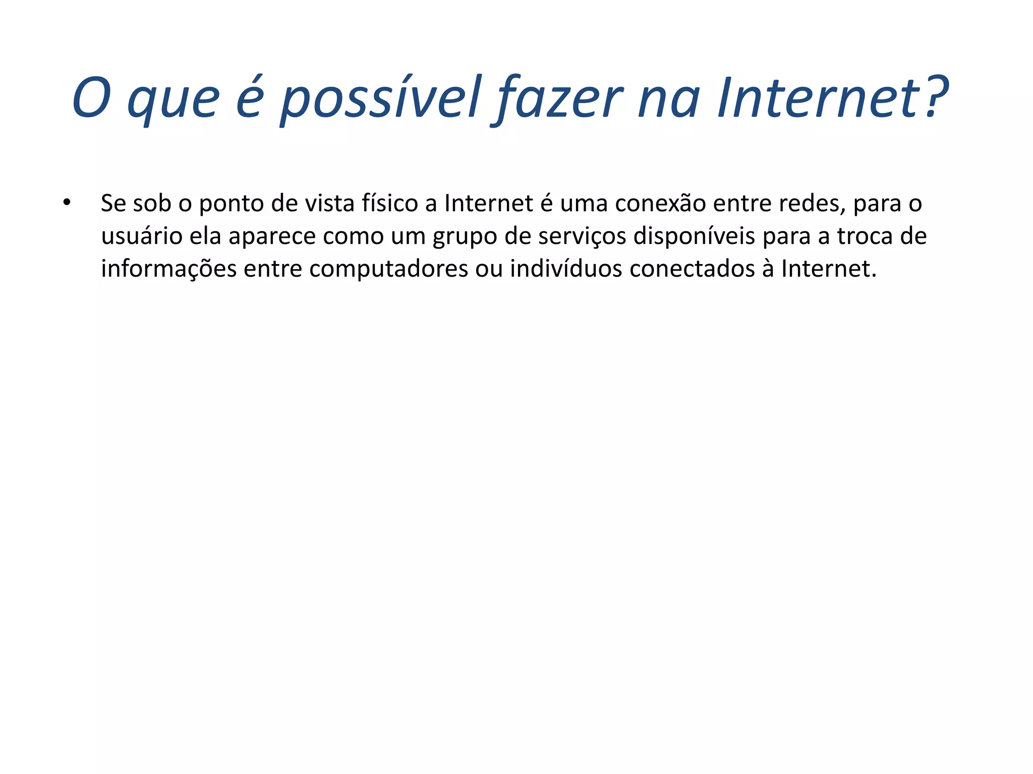 O que é possível fazer na Internet?
•   Se sob o ponto de vista físico a Internet é uma conexão entre redes, para o
    usuário ela aparece como um grupo de serviços disponíveis para a troca de
    informações entre computadores ou indivíduos conectados à Internet.
 
