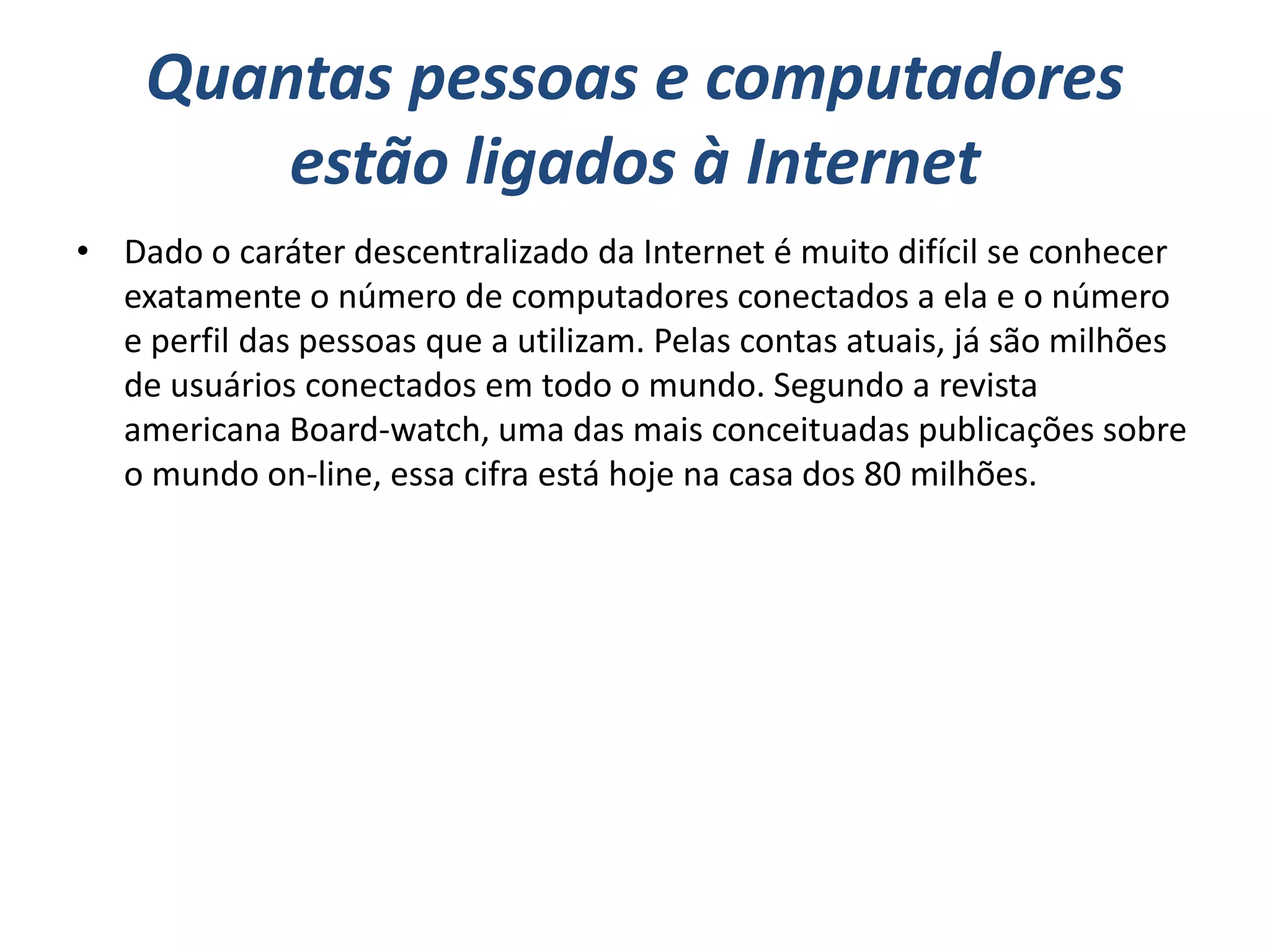 Quantas pessoas e computadores
        estão ligados à Internet
• Dado o caráter descentralizado da Internet é muito difícil se conhecer
  exatamente o número de computadores conectados a ela e o número
  e perfil das pessoas que a utilizam. Pelas contas atuais, já são milhões
  de usuários conectados em todo o mundo. Segundo a revista
  americana Board-watch, uma das mais conceituadas publicações sobre
  o mundo on-line, essa cifra está hoje na casa dos 80 milhões.
 