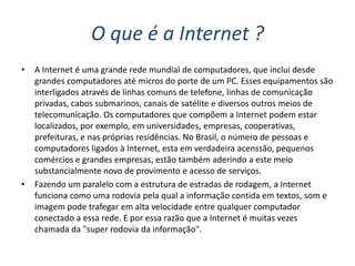 O que é a Internet ?
•   A Internet é uma grande rede mundial de computadores, que inclui desde
    grandes computadores até micros do porte de um PC. Esses equipamentos são
    interligados através de linhas comuns de telefone, linhas de comunicação
    privadas, cabos submarinos, canais de satélite e diversos outros meios de
    telecomunicação. Os computadores que compõem a Internet podem estar
    localizados, por exemplo, em universidades, empresas, cooperativas,
    prefeituras, e nas próprias residências. No Brasil, o número de pessoas e
    computadores ligados à Internet, esta em verdadeira acenssão, pequenos
    comércios e grandes empresas, estão também aderindo a este meio
    substancialmente novo de provimento e acesso de serviços.
•   Fazendo um paralelo com a estrutura de estradas de rodagem, a Internet
    funciona como uma rodovia pela qual a informação contida em textos, som e
    imagem pode trafegar em alta velocidade entre qualquer computador
    conectado a essa rede. E por essa razão que a Internet é muitas vezes
    chamada da "super rodovia da informação".
 