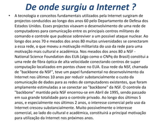De onde surgiu a Internet ?
•   A tecnologia e conceitos fundamentais utilizados pela Internet surgiram de
    projectos conduzidos ao longo dos anos 60 pelo Departamento de Defesa dos
    Estados Unidos. Esses projectos visavam o desenvolvimento de uma rede de
    computadores para comunicação entre os principais centros militares de
    comando e controle que pudesse sobreviver a um possível ataque nuclear. Ao
    longo dos anos 70 e meados dos anos 80 muitas universidades se conectaram
    a essa rede, o que moveu a motivação militarista do uso da rede para uma
    motivação mais cultural e académica. Nos meados dos anos 80 a NSF -
    National Science Foundation dos EUA (algo como o CNPq do Brasil) constitui a
    uma rede de fibra óptica de alta velocidade conectando centros de super
    computação localizados em pontos chave no EUA. Essa rede da NSF, chamada
    de "backbone da NSF", teve um papel fundamental no desenvolvimento da
    Internet nos últimos 10 anos por reduzir substancialmente o custo da
    comunicação de dados para as redes de computadores existentes, que foram
    amplamente estimuladas a se conectar ao "backbone" da NSF. O controle da
    "backbone" mantido pela NSF encerrou-se em Abril de 1995, sendo passado
    em sua grande totalidade para o controle privado. Ao longo dos últimos 5
    anos, e especialmente nos últimos 2 anos, o interesse comercial pelo uso da
    Internet cresceu substancialmente. Muito possivelmente o interesse
    comercial, ao lado do cultural e académica, constituirá a principal motivação
    para utilização da Internet nos próximos anos.
 