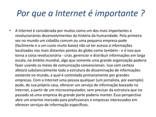 Por que a Internet é importante ?
•   A Internet é considerada por muitos como um dos mais importantes e
    revolucionários desenvolvimentos da história da humanidade. Pela primeira
    vez no mundo um cidadão comum ou uma pequena empresa pode
    (facilmente e a um custo muito baixo) não só ter acesso a informações
    localizadas nos mais distantes pontos do globo como também - e é isso que
    torna a coisa revolucionária - criar, gerenciar e distribuir informações em larga
    escala, no âmbito mundial, algo que somente uma grande organização poderia
    fazer usando os meios de comunicação convencionais. Isso com certeza
    afetará substancialmente toda a estrutura de disseminação de informações
    existente no mundo, a qual é controlada primariamente por grandes
    empresas. Com a Internet uma pessoa qualquer (um jornalista, por exemplo)
    pode, de sua própria casa, oferecer um serviço de informação baseado na
    Internet, a partir de um microcomputador, sem precisar da estrutura que no
    passado só uma empresa de grande porte poderia manter. Essa perspectiva
    abre um enorme mercado para profissionais e empresas interessados em
    oferecer serviços de informação específicos.
 