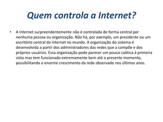 Quem controla a Internet?
•   A Internet surpreendentemente não é controlada de forma central por
    nenhuma pessoa ou organização. Não há, por exemplo, um presidente ou um
    escritório central da Internet no mundo. A organização do sistema é
    desenvolvida a partir dos administradores das redes que a compõe e dos
    próprios usuários. Essa organização pode parecer um pouco caótica à primeira
    vista mas tem funcionado extremamente bem até o presente momento,
    possibilitando o enorme crescimento da rede observado nos últimos anos.
 
