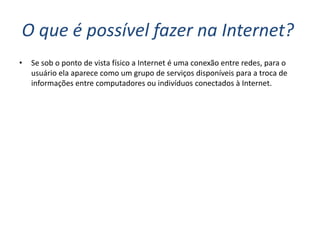 O que é possível fazer na Internet?
•   Se sob o ponto de vista físico a Internet é uma conexão entre redes, para o
    usuário ela aparece como um grupo de serviços disponíveis para a troca de
    informações entre computadores ou indivíduos conectados à Internet.
 
