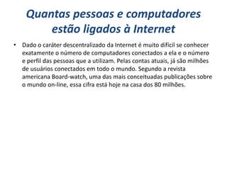 Quantas pessoas e computadores
        estão ligados à Internet
• Dado o caráter descentralizado da Internet é muito difícil se conhecer
  exatamente o número de computadores conectados a ela e o número
  e perfil das pessoas que a utilizam. Pelas contas atuais, já são milhões
  de usuários conectados em todo o mundo. Segundo a revista
  americana Board-watch, uma das mais conceituadas publicações sobre
  o mundo on-line, essa cifra está hoje na casa dos 80 milhões.
 