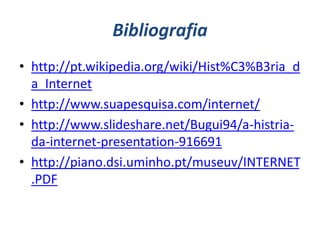 Bibliografia
• http://pt.wikipedia.org/wiki/Hist%C3%B3ria_d
  a_Internet
• http://www.suapesquisa.com/internet/
• http://www.slideshare.net/Bugui94/a-histria-
  da-internet-presentation-916691
• http://piano.dsi.uminho.pt/museuv/INTERNET
  .PDF
 