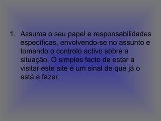 Assuma o seu papel e responsabilidades específicas, envolvendo-se no assunto e tomando o controlo activo sobre a situação. O simples facto de estar a visitar este site é um sinal de que já o está a fazer.  