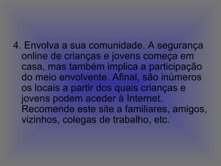 4. Envolva a sua comunidade. A segurança online de crianças e jovens começa em casa, mas também implica a participação do meio envolvente. Afinal, são inúmeros os locais a partir dos quais crianças e jovens podem aceder à Internet. Recomende este site a familiares, amigos, vizinhos, colegas de trabalho, etc.  