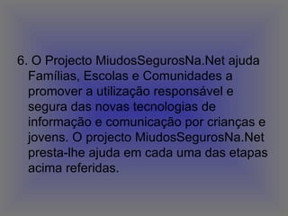 6. O Projecto MiudosSegurosNa.Net ajuda Famílias, Escolas e Comunidades a promover a utilização responsável e segura das novas tecnologias de informação e comunicação por crianças e jovens. O projecto MiudosSegurosNa.Net presta-lhe ajuda em cada uma das etapas acima referidas.  