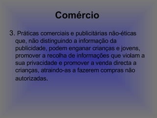 Comércio   3.  Práticas comerciais e publicitárias não-éticas que, não distinguindo a informação da publicidade, podem enganar crianças e jovens, promover a recolha de informações que violam a sua privacidade e promover a venda directa a crianças, atraindo-as a fazerem compras não autorizadas .  