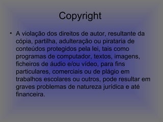 Copyright  A violação dos direitos de autor, resultante da cópia, partilha, adulteração ou pirataria de conteúdos protegidos pela lei, tais como programas de computador, textos, imagens, ficheiros de áudio e/ou vídeo, para fins particulares, comerciais ou de plágio em trabalhos escolares ou outros, pode resultar em graves problemas de natureza jurídica e até financeira.  