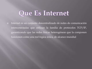    Internet es un conjunto descentralizado de redes de comunicación
    interconectadas que utilizan la familia de protocolos TCP/IP,
    garantizando que las redes físicas heterogéneas que la componen
    funcionen como una red lógica única, de alcance mundial
 
