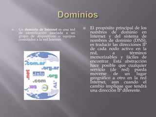    Un dominio de Internet es una red      El propósito principal de los
    de identificación asociada a un         nombres de dominio en
    grupo de dispositivos o equipos         Internet y del sistema de
    conectados a la red Internet.           nombres de dominio (DNS),
                                            es traducir las direcciones IP
                                            de cada nodo activo en la
                                            red,        a        términos
                                            memorizables y fáciles de
                                            encontrar. Esta abstracción
                                            hace posible que cualquier
                                            servicio (de red) pueda
                                            moverse      de    un    lugar
                                            geográfico a otro en la red
                                            Internet, aun cuando el
                                            cambio implique que tendrá
                                            una dirección IP diferente.
 
