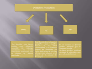 Dominios Principales




              .com                                   .ec                             .net




                                       Es el dominio de nivel superior
 Los dominios .com fueron              geográfico    para     Ecuador.
                                                                         Es un dominio de Internet
creados       para     utilización     NIC.EC      es    su     actual
                                                                         genérico manejado por la
comercial,      sin     embargo,       administrador y los dominios
                                                                         compañía VeriSign.
actualmente        no      existen     pueden ser adquiridos vía
                                                                         Se orientó su uso a entidades
restricciones particulares para        online desde su portal web. Las
                                                                         de manejo de redes, tales como
el     registro     de     nuevas      oficinas están situadas en el
                                                                         proveedores de Internet.
direcciones.                           centro de la ciudad de
                                       Guayaquil.
 