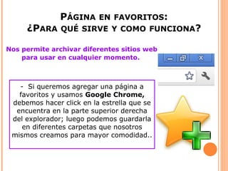 PÁGINA EN FAVORITOS:
     ¿PARA QUÉ SIRVE Y COMO FUNCIONA?

Nos permite archivar diferentes sitios web
    para usar en cualquier momento.



   - Si queremos agregar una página a
   favoritos y usamos Google Chrome,
 debemos hacer click en la estrella que se
  encuentra en la parte superior derecha
 del explorador; luego podemos guardarla
    en diferentes carpetas que nosotros
 mismos creamos para mayor comodidad..
 