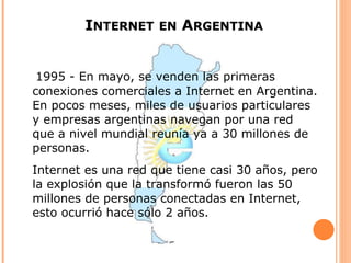 INTERNET EN ARGENTINA


 1995 - En mayo, se venden las primeras
conexiones comerciales a Internet en Argentina.
En pocos meses, miles de usuarios particulares
y empresas argentinas navegan por una red
que a nivel mundial reunía ya a 30 millones de
personas.
Internet es una red que tiene casi 30 años, pero
la explosión que la transformó fueron las 50
millones de personas conectadas en Internet,
esto ocurrió hace sólo 2 años.
 