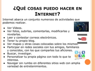 ¿QUÉ      COSAS PUEDO HACER EN
                       INTERNET?
Internet abarca un conjunto numeroso de actividades que
podemos realizar.

● Ver Vídeos.
● Ver fotos, subirlas, comentarlas, modificarlas y
  revelarlas.
● Leer y contestar correos electrónicos.
● Tener tu propio blog.
● Ver mapas y otras cosas colocadas sobre los mismos.
● Participar en redes sociales con tus amigos, familiares
  y conocidos, con los que compartes tus aficiones.
● Buscar, investigar.
● Personalizar tu propia página con todo lo que te
  interesa.
● Navegar sin rumbo en diferentes sitios web con amplia
  variedad de entretenimientos.
 