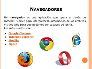 NAVEGADORES
Un navegador es una aplicación que opera a través de
Internet, y sirve para interpretar la información de los archivos
y sitios web para que podamos ser capaces de leerla.
Los más usados son:

●   Google Chrome
●   Internet Explorer
●   Mozilla
●   Opera
 