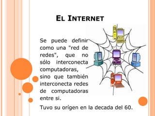 EL INTERNET

Se puede definir
como una "red de
redes", que no
sólo interconecta
computadoras,
sino que también
interconecta redes
de computadoras
entre si.
Tuvo su orígen en la decada del 60.
 