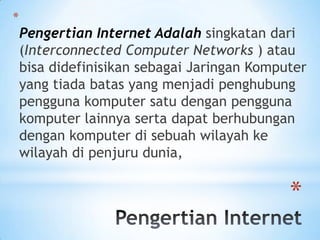 *
    Pengertian Internet Adalah singkatan dari
    (Interconnected Computer Networks ) atau
    bisa didefinisikan sebagai Jaringan Komputer
    yang tiada batas yang menjadi penghubung
    pengguna komputer satu dengan pengguna
    komputer lainnya serta dapat berhubungan
    dengan komputer di sebuah wilayah ke
    wilayah di penjuru dunia,


                                             *
 