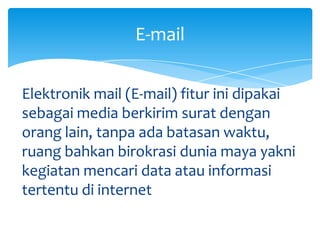 E-mail

Elektronik mail (E-mail) fitur ini dipakai
sebagai media berkirim surat dengan
orang lain, tanpa ada batasan waktu,
ruang bahkan birokrasi dunia maya yakni
kegiatan mencari data atau informasi
tertentu di internet
 