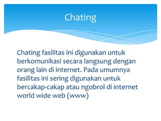Chating


Chating fasilitas ini digunakan untuk
berkomunikasi secara langsung dengan
orang lain di internet. Pada umumnya
fasilitas ini sering digunakan untuk
bercakap-cakap atau ngobrol di internet
world wide web (www)
 